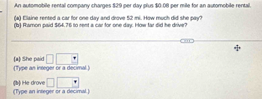 An automobile rental company charges $29 per day plus $0.08 per mile for an automobile rental. 
(a) Elaine rented a car for one day and drove 52 mi. How much did she pay? 
(b) Ramon paid $64.76 to rent a car for one day. How far did he drive? 
(a) She paid 
(Type an integer or a decimal.) 
(b) He drove 
(Type an integer or a decimal.)