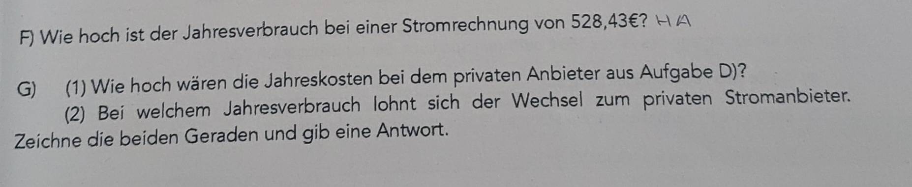 Wie hoch ist der Jahresverbrauch bei einer Stromrechnung von 528,43€? H A 
G) (1) Wie hoch wären die Jahreskosten bei dem privaten Anbieter aus Aufgabe D)? 
(2) Bei welchem Jahresverbrauch lohnt sich der Wechsel zum privaten Stromanbieter. 
Zeichne die beiden Geraden und gib eine Antwort.