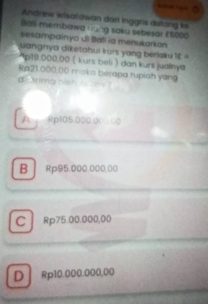 Andrew wisatawan dari Inggris datong ks
Ball membawa nang saku sebesar €5000
sesampainya di Ball ia menukarkan
uangnya diketahui kurs yang berlaku 1£ =
* p19:000,00 ( kurs beli ) dan kurs jualnya
Rp21.000,00 maka berapa rupiah yang
dicarimg oleh Actew ?
A Rp105.000.000.00
B Rp95.000.000,00
C Rp75.00.000,00
D Rp10.000.000,00