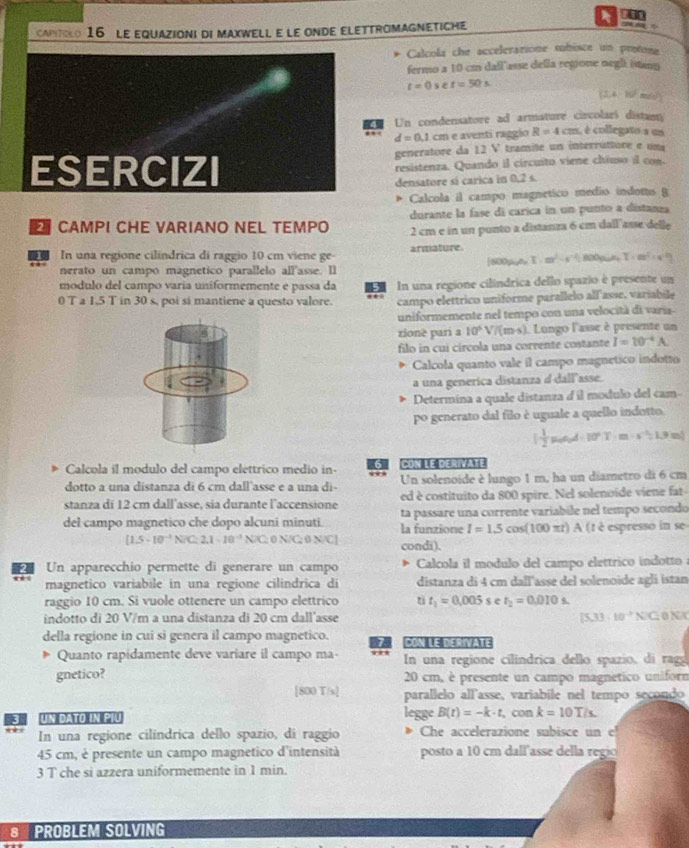 caPtolo 16 le equazioni di maxwell e le onde elettromagneticHe _~
Calcola che acceleratione subisce un protona
fermo a 10 cm dall'asse della regione negl istam
t=0se t=50s
(24 10 mos)
Un condensatore ad armature circolarí distann
d=0.1 cm e aventi raggio R=4cm é é collegato a un
generatore da 12 V tramite un interruttore e una
ESERCIZI resistenza. Quando il circuito viene chiuso il con.
densatore sí carica in 0,2 s.
Calcola il campo magnetico medio indoto B
durante la fase di carica in un punto a distanza
CAMPI CHE VARIANO NEL TEMPO 2 cm e in un punto a distanza 6 cm dall'asse delle
I In una regione cilindrica di raggio 10 cm viene ge armature.
nerato un campo magnetico parallelo all'asse. Il [800pA= I· m^2-s^(-2)t 10004= T· m^2· x^2 y/3 2
modulo del campo varia uniformemente e passa da 5
0 T a 1,5 T in 30 s, poi si mantiene a questo valore. In una regione cilíndrica dello spazio è presente un
campo elettrico uniforme parallelo all asse. variabile
uniformemente nel tempo con una velocità di varía
zionè pari a 10^5V/(m· s) 1 Lungo l'asse à presente un
filo in cui círcola una corrente costante I=10^(-4)A
Calcola quanto vale il campo magnetico indotto
a una generica distanza d dallasse.
Determina a quale distanza d il modulo del cam-
po generato dal filo è uguale a quello indotto
[ 1/2 R_0A· 10^(circ 10^circ)T· m· s^(-1)· 1.9m]
Calcola il modulo del campo elettrico medio in- 6
dotto a una distanza di 6 cm dall'asse e a una di- Un solenoide è lungo 1 m, ha un diametro di 6 cm
stanza di 12 cm dall’asse, sia durante l’accensione ed è costituito da 800 spire. Nel solenoide viene fat
del campo magnetico che dopo alcuni minuti la funzione ta passare una corrente variabile nel tempo secondo
I=1.5cos ( (100 πt) A (t é espresso in se
[1.5· 10^(-1)N/C=2.1· 10^(-3) N/C: 0 N/C: 0 N/C| condi).
Un apparecchio permette di generare un campo  Calcola il modulo del campo elettrico indotto  
magnetico variabile in una regione cilindrica di distanza di 4 cm dall'asse del solenoide aglí istan
raggio 10 cm. Si vuole ottenere un campo elettrico tì t_1=0.005 e t_2=0.010s.
indotto di 20 V/m a una distanza di 20 cm dall'asse [5,33· 10^(-7)N]G 0 NX
della regione in cui si genera il campo magnetico. CON LE derivate
Quanto rapidamente deve variare il campo ma-  In una regione cilindrica dello spazio, di ragg
gnetico?  20 cm, è presente un campo magnetico uniforn
[800 T/s] parallelo all'asse, variabile nel tempo secondo
3 UN DATO IN P U legge B(t)=-k· t, con k=10T/s.
*è ： In una regione cilindrica dello spazio, di raggio Che accelerazione subisce un e
45 cm, è presente un campo magnetico d'intensità posto a 10 cm dall'asse della regio
3 T che si azzera uniformemente in 1 min.
8  PROBLEM SOLVING