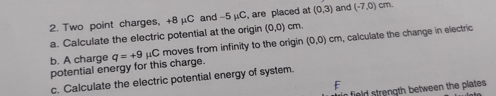 Two point charges, +8 μC and -5 μC, are placed at (0,3) and (-7,0) cm. 
a. Calculate the electric potential at the origin (0,0) cm. 
b. A charge q=+9 μC moves from infinity to the origin (0,0) cm, calculate the change in electric 
potential energy for this charge. 
c. Calculate the electric potential energy of system. 
ic field strength between the plates .