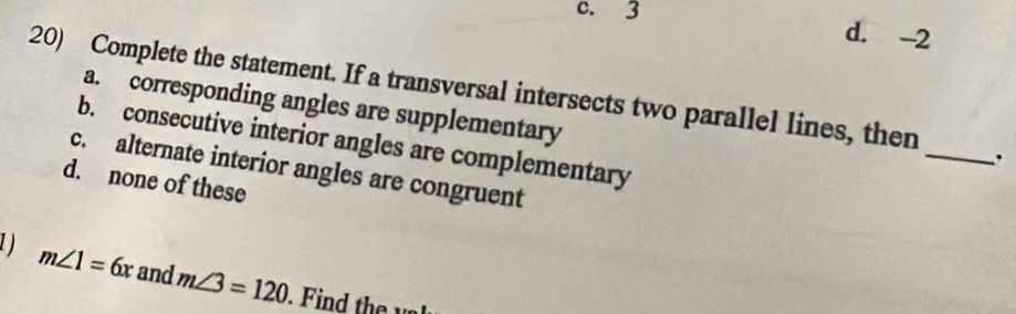 3 d. -2
20) Complete the statement. If a transversal intersects two parallel lines, then _.
a. corresponding angles are supplementary
b. consecutive interior angles are complementary
c. alternate interior angles are congruent
d. none of these
1 m∠ 1=6x and m∠ 3=120. i h