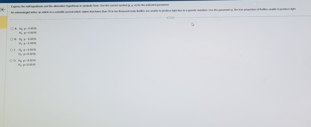 Express the null hypothesis and the alterative hypothesis in symbolic form. Use the correct symbol (mu ,rho ,sigma ) for the indicated parameter.
An entomologist writes an article in a scientific journal which claims that fewer than 16 in ten thousand male fireflies are unable to produce light due to a genetic mutation. Use the parameter p, the true proportion of fireflies unable to produce light
A. H_0:p=0.0016
H_1:p>0.0016
B. H_0:p=0.0016
H_1:p<0.0016
C. H_0:p<0.0016
H_1:p≥ 0.0016
D. H_0:p>0.0016
H_1:p≤ 0.0016