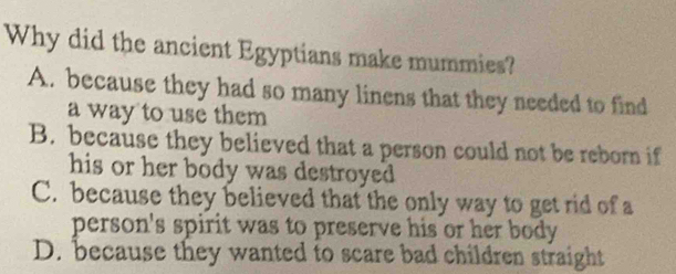 Why did the ancient Egyptians make mummies?
A. because they had so many linens that they needed to find
a way to use them
B. because they believed that a person could not be reborn if
his or her body was destroyed .
C. because they believed that the only way to get rid of a
person's spirit was to preserve his or her body .
D. because they wanted to scare bad children straight