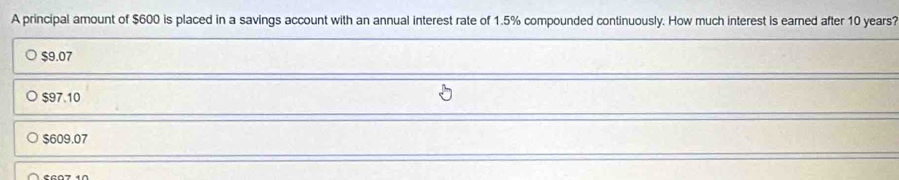 A principal amount of $600 is placed in a savings account with an annual interest rate of 1.5% compounded continuously. How much interest is earned after 10 years?
$9.07
$97.10
$609.07