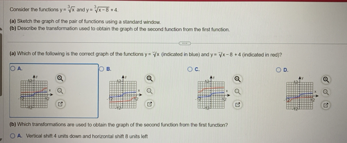 Consider the functions y=sqrt[3](x) and y=sqrt[3](x-8)+4. 
(a) Sketch the graph of the pair of functions using a standard window.
(b) Describe the transformation used to obtain the graph of the second function from the first function.
(a) Which of the following is the correct graph of the functions y=sqrt[x](x) (indicated in blue) and y=sqrt(x)-8+4 (indicated in red)?
A.
B.
C.
D.
12
(b) Which transformations are used to obtain the graph of the second function from the first function?
A. Vertical shift 4 units down and horizontal shift 8 units left