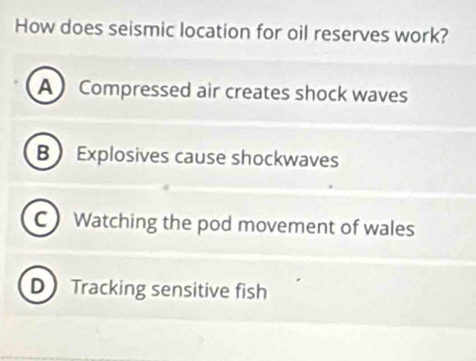 How does seismic location for oil reserves work?
A Compressed air creates shock waves
B Explosives cause shockwaves
C Watching the pod movement of wales
D Tracking sensitive fish