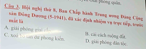 Ghải phóng quân.
Câu 3. Hội nghị thứ 8, Ban Chấp hành Trung ương Đảng Cộng
sân Đông Dương (5 -1941), đã xác định nhiệm vụ trực tiếp, trước
mắt là
A. giải phóng giai cấp B. cải cách ruộng đất.
C. xoá bộ tàn dư phong kiển. D. giải phóng dân tộc.