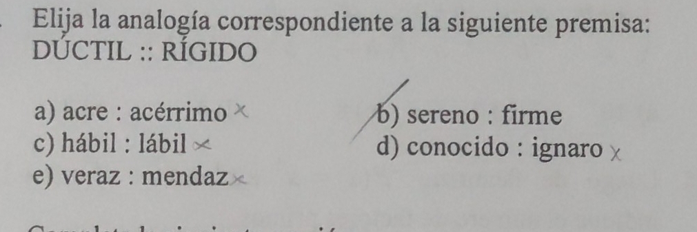 Elija la analogía correspondiente a la siguiente premisa:
DÚCTIL :: RÍGIDO
a) acre : acérrimo b) sereno : firme
c) hábil : lábil d) conocido : ignaro
e) veraz : mendaz