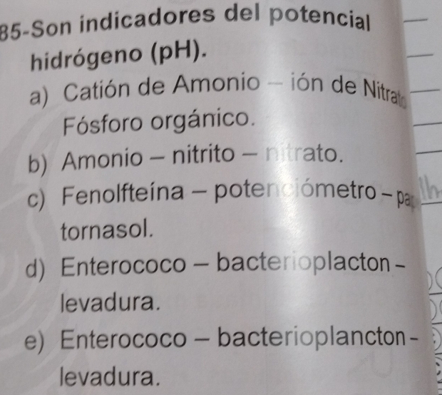 85-Son indicadores del potencial
hidrógeno (pH).
a) Catión de Amonio - ión de Nitrat
Fósforo orgánico.
b) Amonio - nitrito - nitrato.
c) Fenolfteína - potenciómetro - pa
tornasol.
d) Enterococo - bacterioplacton -
levadura.
e) Enterococo - bacterioplancton -
levadura.