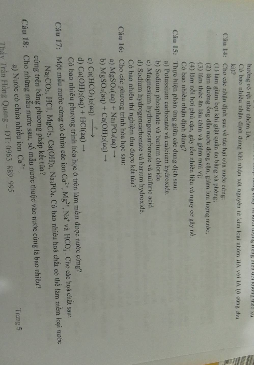 khôi lượng Hếng biên đổi không theo xu
hướng rõ rệt như nhóm IA.
Có bao nhiêu nhận định đúng khi nhận xét nguyên tử kim loại nhóm IIA với IA (ở cùng chu
kì)?
Câu 14: Cho các nhận định sau về tác hại của nước cứng:
(1) làm giảm bọt khi giặt quần áo bằng xà phòng;
(2) làm đường ổng dẫn nước đóng cặn, giảm lưu lượng nước;
(3) làm thức ăn lâu chín và giảm mùi vị;
(4) làm nổi hơi phủ cặn, gây tốn nhiên liệu và nguy cơ gây nổ.
Có bao nhiêu nhận định đúng?
Câu 15: Thực hiện phản ứng giữa các dung dịch sau:
a) Potassium carbonate và calcium hydroxide.
b) Sodium phosphate và barium chloride.
c) Magnesium hydrogencarbonate và sulfuric acid.
d) Sodium hydrogencarbonate và barium hydroxide.
Có bao nhiêu thí nghiệm thu được kết tủa?
Câu 16: Cho các phương trình hóa học sau:
a) MgSO_4(aq)+Na_3PO_4(aq)to
b) MgSO_4(aq)+Ca(OH)_2(aq)to
c) Ca(HCO_3)_2(aq)xrightarrow 1°
d) Ca(OH)_2(aq)+HCl(aq) to
Có bao nhiêu phương trình hóa học ở trên làm mềm được nước cứng?
Câu 17: Một mẫu nước cứng có chứa các ion Ca^(2+),Mg^(2+),Na^+ và HCO_3^(-. Cho các hoá chất sau:
Na_2)CO_3,HCl,MgCl_2,Ca(OH)_2,Na_3PO_4. Có bao nhiêu hoá chất có thể làm mềm loại nước
cứng trên bằng phương pháp kết tủa?
Câu 18: Cho những mẫu nước sau, số mẫu nước thuộc vào nước cứng là bao nhiêu?
a) Nước có chứa nhiều ion Ca^(2+).
Trang 5
*  Thầy Trần Hồng Quang - ĐT: 0963. 889. 995