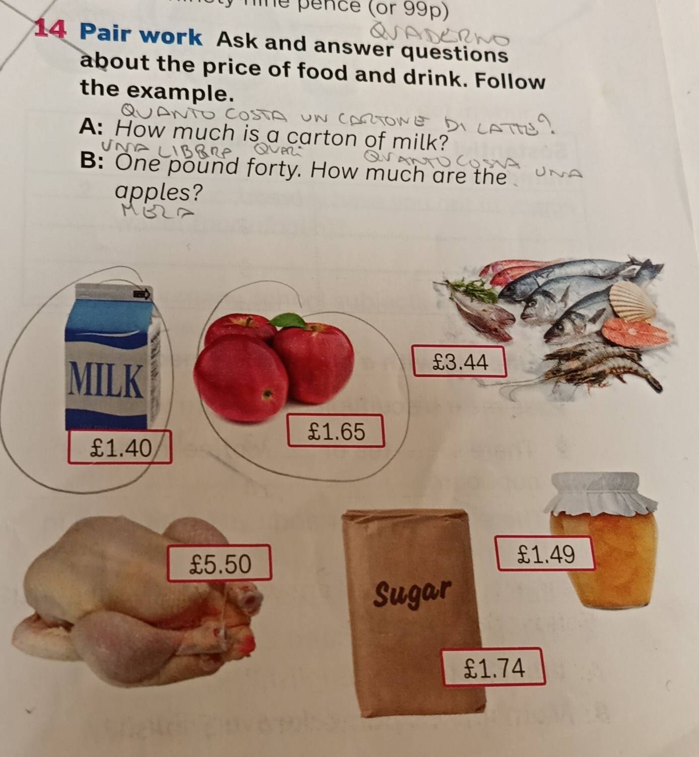 nine pence (or 99p) 
14 Pair work Ask and answer questions 
about the price of food and drink. Follow 
the example. 
A: How much is a carton of milk? 
B: One pound forty. How much are the 
apples?