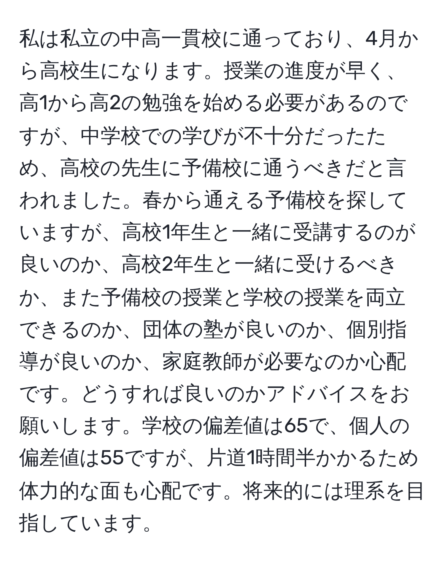 私は私立の中高一貫校に通っており、4月から高校生になります。授業の進度が早く、高1から高2の勉強を始める必要があるのですが、中学校での学びが不十分だったため、高校の先生に予備校に通うべきだと言われました。春から通える予備校を探していますが、高校1年生と一緒に受講するのが良いのか、高校2年生と一緒に受けるべきか、また予備校の授業と学校の授業を両立できるのか、団体の塾が良いのか、個別指導が良いのか、家庭教師が必要なのか心配です。どうすれば良いのかアドバイスをお願いします。学校の偏差値は65で、個人の偏差値は55ですが、片道1時間半かかるため体力的な面も心配です。将来的には理系を目指しています。