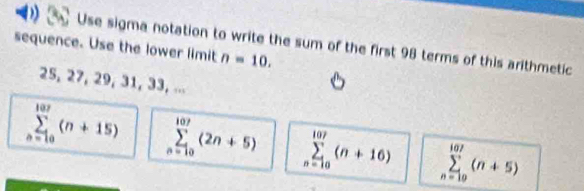 Use sigma notation to write the sum of the first 98 terms of this arithmetic
sequence. Use the lower limit n=10.
25, 27, 29, 31, 33, ...
sumlimits _(n=10)^(107)(n+15) sumlimits _(n=10)^(107)(2n+5) sumlimits _(n=10)^(107)(n+16) sumlimits _(n=19)^(107)(n+5)