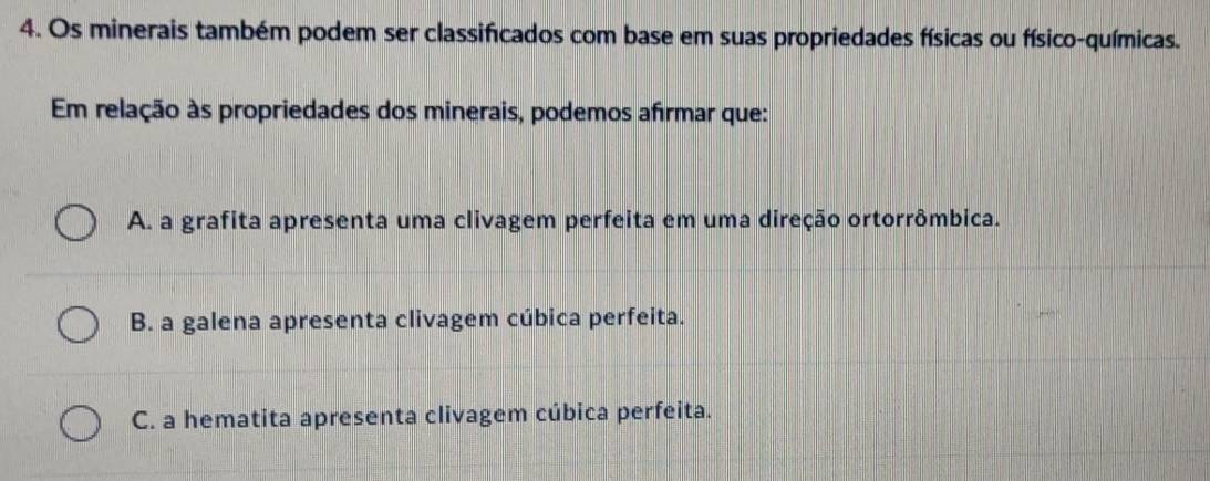 Os minerais também podem ser classificados com base em suas propriedades físicas ou físico-químicas.
Em relação às propriedades dos minerais, podemos afrmar que:
A. a grafita apresenta uma clivagem perfeita em uma direção ortorrômbica.
B. a galena apresenta clivagem cúbica perfeita.
C. a hematita apresenta clivagem cúbica perfeita.