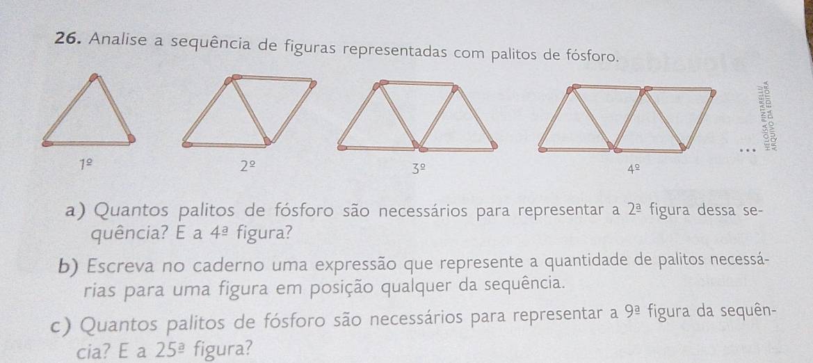 Analise a sequência de figuras representadas com palitos de fósforo.
.
2^(_ circ)
3^(_ circ)
a) Quantos palitos de fósforo são necessários para representar a 2^(_ a) figura dessa se-
quência? E a 4^(_ a) figura?
b) Escreva no caderno uma expressão que represente a quantidade de palitos necessá-
rias para uma figura em posição qualquer da sequência.
c) Quantos palitos de fósforo são necessários para representar a 9^(_ a) figura da sequên-
cia? E a 25^(_ a) figura?