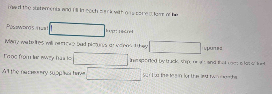 Read the statements and fill in each blank with one correct form of be 
Passwords must kept secret. 
Many websites will remove bad pictures or videos if they reported. 
Food from far away has to transported by truck, ship, or air, and that uses a lot of fuel. 
All the necessary supplies have sent to the team for the last two months.