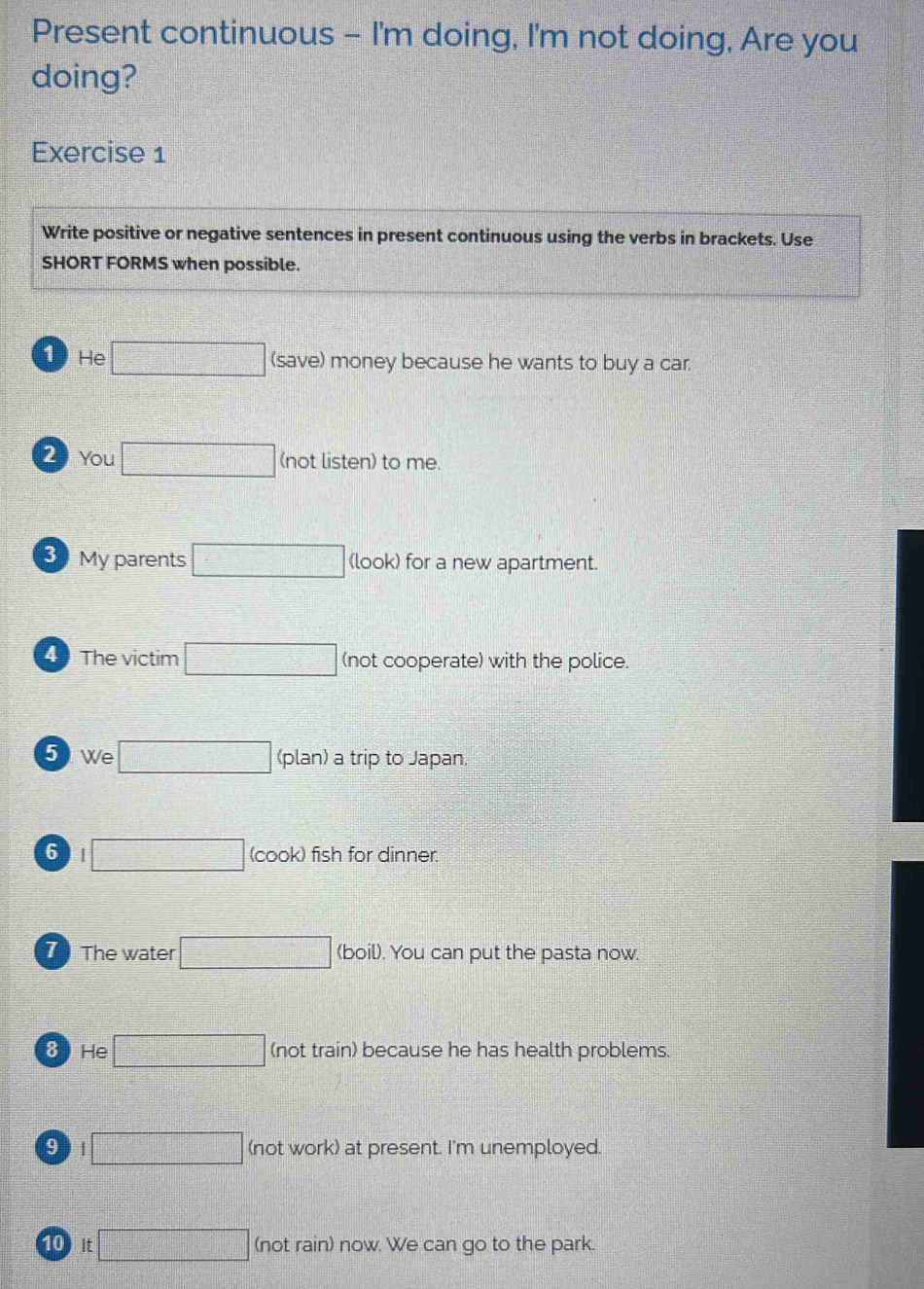 Present continuous - I'm doing, I'm not doing, Are you
doing?
Exercise 1
Write positive or negative sentences in present continuous using the verbs in brackets. Use
SHORT FORMS when possible.
1 He □ (save) money because he wants to buy a car
2 You □ (not listen) to me.
B My parents □ (look) for a new apartment.
4 The victim □ (not cooperate) with the police.
5 We □ (plan) a trip to Japan.
6 □ (cook) fish for dinner.
T The water □ (boil). You can put the pasta now.
8 He □ (not train) because he has health problems.
9 □ (not work) at present. I'm unemployed
10 It □ (not rain) now. We can go to the park