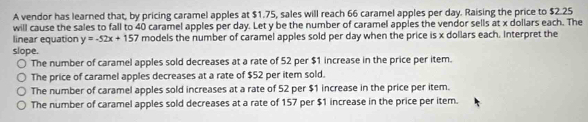 A vendor has learned that, by pricing caramel apples at $1.75, sales will reach 66 caramel apples per day. Raising the price to $2.25
will cause the sales to fall to 40 caramel apples per day. Let y be the number of caramel apples the vendor sells at x dollars each. The
linear equation y=-52x+157 models the number of caramel apples sold per day when the price is x dollars each. Interpret the
slope.
The number of caramel apples sold decreases at a rate of 52 per $1 increase in the price per item.
The price of caramel apples decreases at a rate of $52 per item sold.
The number of caramel apples sold increases at a rate of 52 per $1 increase in the price per item.
The number of caramel apples sold decreases at a rate of 157 per $1 increase in the price per item.