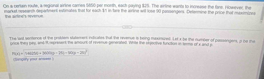 On a certain route, a regional airline carries 5850 per month, each paying $25. The airline wants to increase the fare. However, the 
market research department estimates that for each $1 in fare the airline will lose 90 passengers. Determine the price that maximizes 
the airline's revenue. 
The last sentence of the problem statement indicates that the revenue is being maximized. Let x be the number of passengers, p be the 
price they pay, and R represent the amount of revenue generated. Write the objective function in terms of x and p.
R(x)=146250+3600(p-25)-90(p-25)^2
(Simplify your answer )