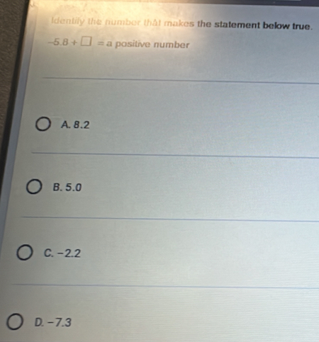 ldentily the number that makes the statement below true.
-5.8+□ = a positive number
A. 8.2
B. 5.0
C. −2.2
D. - 7.3