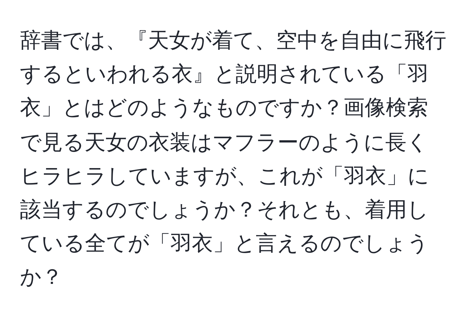 辞書では、『天女が着て、空中を自由に飛行するといわれる衣』と説明されている「羽衣」とはどのようなものですか？画像検索で見る天女の衣装はマフラーのように長くヒラヒラしていますが、これが「羽衣」に該当するのでしょうか？それとも、着用している全てが「羽衣」と言えるのでしょうか？