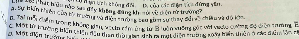 ó diện tích không đổi. D. của các điện tích đứng yên.
Cầu 20: Phát biểu nào sau đây không đúng khi nói về điện từ trường?
A. Sự biến thiên của từ trường và điện trường bao gồm sự thay đổi về chiều và độ lớn. vector E
B. Tại mỗi điểm trong không gian, vecto cảm ứng từ vector B luôn vuông góc với vecto cường độ điện trường
C. Một từ trường biến thiên đều theo thời gian sinh ra một điện trường xoáy biến thiên ở các điểm lân cá
D. Một điện trường biế