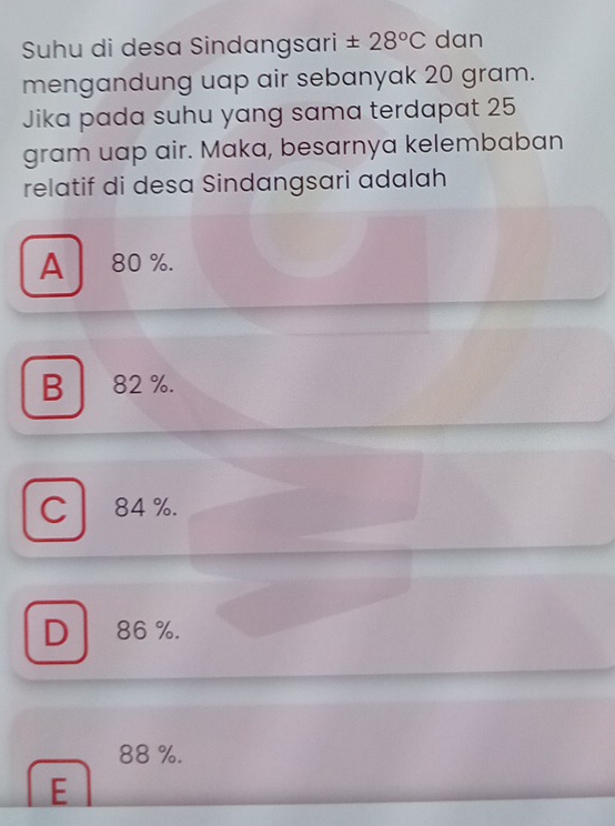 Suhu di desa Sindangsari ± 28°C dan
mengandung uap air sebanyak 20 gram.
Jika pada suhu yang sama terdapat 25
gram uap air. Maka, besarnya kelembaban
relatif di desa Sindangsari adalah
A ₹80 %.
B 82 %.
C 84 %.
D 86 %.
88 %.
E