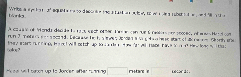 Write a system of equations to describe the situation below, solve using substitution, and fill in the 
blanks. 
A couple of friends decide to race each other. Jordan can run 6 meters per second, whereas Hazel can 
run 7 meters per second. Because he is slower, Jordan also gets a head start of 38 meters. Shortly after 
they start running, Hazel will catch up to Jordan. How far will Hazel have to run? How long will that 
take? 
Hazel will catch up to Jordan after running □ meters in □ seconds.