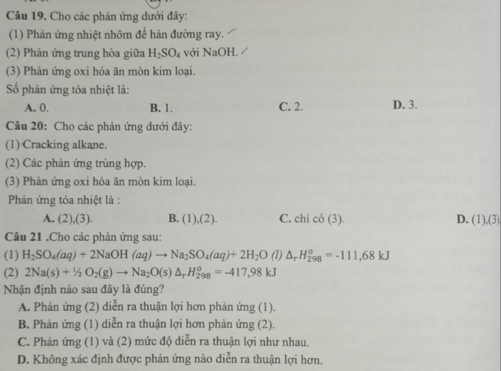 Cho các phản ứng dưới đây:
(1) Phản ứng nhiệt nhôm để hàn đường ray.
(2) Phản ứng trung hòa giữa H_2SO_4 với NaOH.
(3) Phản ứng oxi hóa ăn mòn kim loại.
Số phản ứng tỏa nhiệt là:
A. 0. B. 1. C. 2. D. 3.
Câu 20: Cho các phản ứng dưới đây:
(1) Cracking alkane.
(2) Các phản ứng trùng hợp.
(3) Phản ứng oxi hóa ăn mòn kim loại.
Phản ứng tỏa nhiệt là :
A. (2),(3). B. (1),(2). C. chi có (3). D. (1)(3) 
Câu 21 .Cho các phản ứng sau:
(1) H_2SO_4(aq)+2NaOH(aq)to Na_2SO_4(aq)+2H_2O (1) △ _rH_(298)^o=-111,68kJ
(2) 2Na(s)+1/2O_2(g)to Na_2O(s)△ _rH_(298)^o=-417,98kJ
Nhận định nào sau đây là đúng?
A. Phản ứng (2) diễn ra thuận lợi hơn phản ứng (1).
B. Phản ứng (1) diễn ra thuận lợi hơn phản ứng (2).
C. Phản ứng (1) và (2) mức độ diễn ra thuận lợi như nhau.
D. Không xác định được phản ứng nào diễn ra thuận lợi hơn.