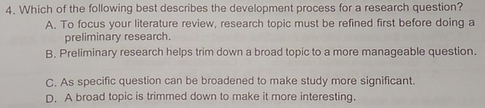 Which of the following best describes the development process for a research question?
A. To focus your literature review, research topic must be refined first before doing a
preliminary research.
B. Preliminary research helps trim down a broad topic to a more manageable question.
C. As specific question can be broadened to make study more significant.
D. A broad topic is trimmed down to make it more interesting.