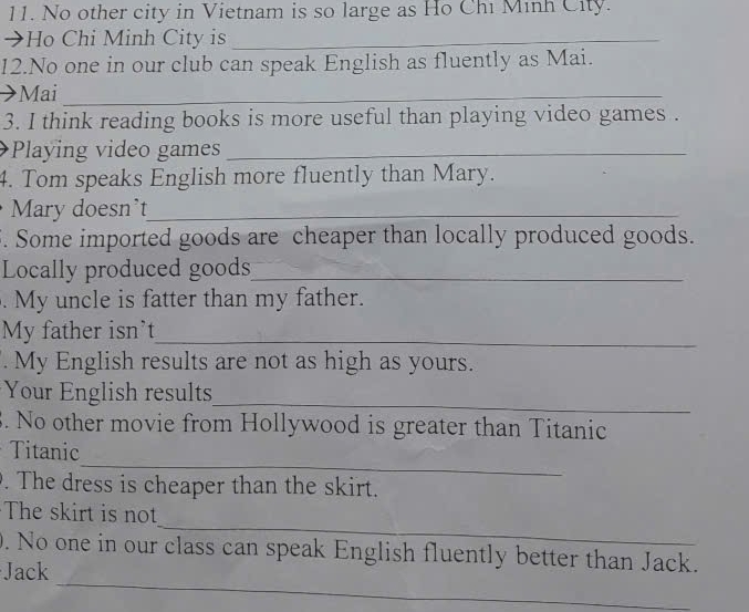 No other city in Vietnam is so large as Ho Chi Minh City. 
→Ho Chi Minh City is_ 
12.No one in our club can speak English as fluently as Mai. 
Mai_ 
3. I think reading books is more useful than playing video games . 
Playing video games_ 
4. Tom speaks English more fluently than Mary. 
Mary doesn't_ 
5. Some imported goods are cheaper than locally produced goods. 
Locally produced goods_ 
. My uncle is fatter than my father. 
My father isn't_ 
My English results are not as high as yours. 
_ 
Your English results 
. No other movie from Hollywood is greater than Titanic 
_ 
Titanic 
. The dress is cheaper than the skirt. 
_ 
The skirt is not 
_ 
. No one in our class can speak English fluently better than Jack. 
Jack