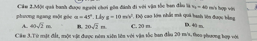 Câu 2.Một quả banh được người chơi gôn đánh đi với vận tốc ban đầu là v_0=40m/s 3 hợp với
phương ngang một góc alpha =45°. Lấy g=10m/s^2. Độ cao lớn nhất mà quả banh lên được bằng
A. 40sqrt(2)m. B. 20sqrt(2)m. C. 20 m.
D. 40 m.
Câu 3.Từ mặt đất, một vật được ném xiên lên với vận tốc ban đầu 20 m/s, theo phương hợp với