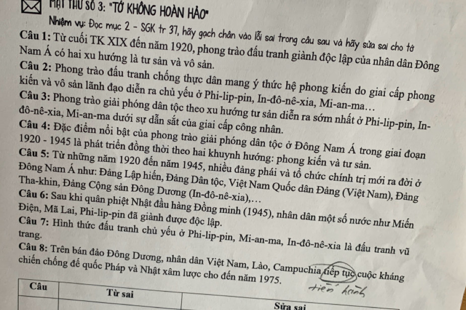 Một Thu số 3: "Tớ KHÔNG HOÀN HẢO"
Nhiệm vụ: Đọc mục 2 - SGK tr 37, hãy gạch chân vào lỗi sai trong câu sau và hãy sửa sai cho tớ
Câu 1: Từ cuối TK XIX đến năm 1920, phong trào đấu tranh giành độc lập của nhân dân Đông
Nam Á có hai xu hướng là tư sản và vô sản.
Câu 2: Phong trào đấu tranh chống thực dân mang ý thức hệ phong kiến do giai cấp phong
kiến và vô sản lãnh đạo diễn ra chủ yếu ở Phi-lip-pin, In-đô-nê-xia, Mi-an-ma...
Câu 3: Phong trào giải phóng dân tộc theo xu hướng tư sản diễn ra sớm nhất ở Phi-lip-pin, In-
đô-nê-xia, Mi-an-ma dưới sự dẫn sắt của giai cấp công nhân.
Câu 4: Đặc điểm nổi bật của phong trào giải phóng dân tộc ở Đông Nam Á trong giai đoạn
1920 - 1945 là phát triển đồng thời theo hai khuynh hướng: phong kiến và tư sản.
Câu 5: Từ những năm 1920 đến năm 1945, nhiều đảng phái và tổ chức chính trị mới ra đời ở
Đông Nam Á như: Đảng Lập hiến, Đảng Dân tộc, Việt Nam Quốc dân Đảng (Việt Nam), Đảng
Tha-khin, Đảng Cộng sản Đông Dương (In-đô-nê-xia),...
Câu 6: Sau khi quân phiệt Nhật đầu hàng Đồng minh (1945), nhân dân một số nước như Miến
Điện, Mã Lai, Phi-lip-pin đã giành được độc lập.
Câu 7: Hình thức đấu tranh chủ yếu ở Phi-lip-pin, Mi-an-ma, In-đô-nê-xia là đấu tranh vũ trang.
Câu 8: Trên bán đảo Đông Dương, nhân dân Việt Nam, Lào, Campuchia tiếp tục cuộc kháng
chiến chống đế quốc Pháp và Nhật xâm lược cho đến năm 1975.
Câu Từ sai
Sửa sai