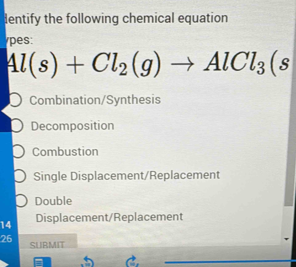 dentify the following chemical equation
pes:
Al(s)+Cl_2(g)to AlCl_3(s
Combination/Synthesis
Decomposition
Combustion
Single Displacement/Replacement
Double
14 Displacement/Replacement
26
SURMIT