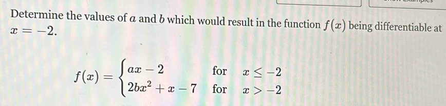 Determine the values of a and b which would result in the function f(x) being differentiable at
x=-2.
f(x)=beginarrayl ax-2forx≤ -2 2bx^2+x-7forx>-2endarray.