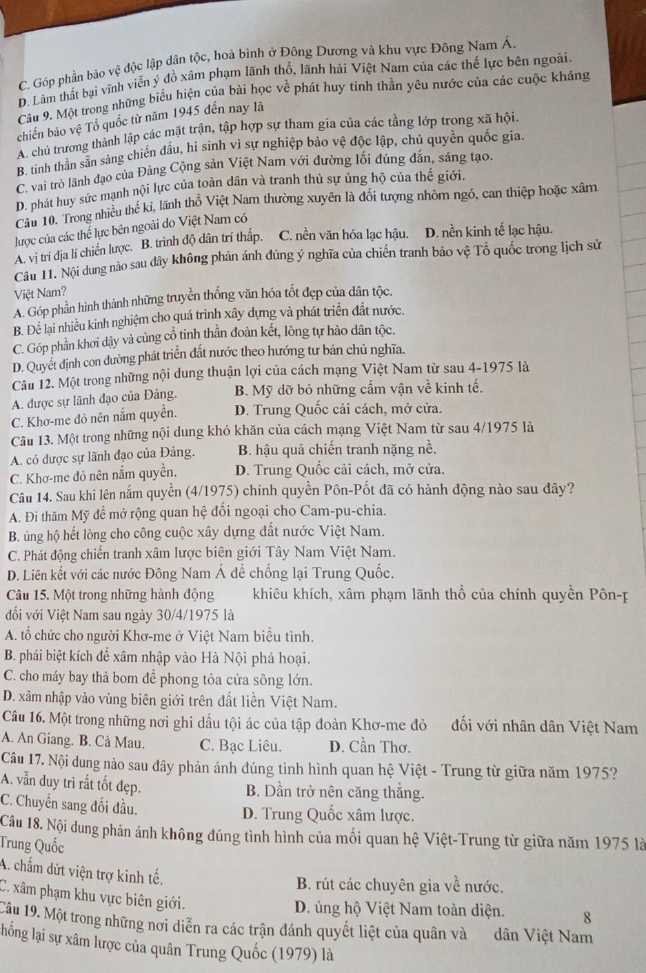 C. Góp phần bảo vệ độc lập dân tộc, hoà bình ở Đông Dương và khu vực Đông Nam Á.
D. Làm thất bại vĩnh viễn ý đồ xâm phạm lãnh thổ, lãnh hải Việt Nam của các thế lực bên ngoài.
Câu 9. Một trong những biểu hiện của bài học về phát huy tinh thần yêu nước của các cuộc kháng
chiến bảo vệ Tổ quốc từ năm 1945 đến nay là
A. chủ trương thành lập các mặt trận, tập hợp sự tham gia của các tầng lớp trong xã hội.
B. tinh thần sẵn sàng chiến đầu, hi sinh vì sự nghiệp bảo vệ độc lập, chủ quyền quốc gia.
C. vai trò lãnh đạo của Đảng Cộng sản Việt Nam với đường lối đúng dắn, sáng tạo.
D. phát huy sức mạnh nội lực của toàn dân và tranh thủ sự ủng hộ của thế giới.
Câu 10. Trong nhiều thế ki, lãnh thổ Việt Nam thường xuyên là đối tượng nhòm ngó, can thiệp hoặc xâm
lược của các thể lực bên ngoài do Việt Nam có
A. vị trí địa lí chiến lược. B. trình độ dân trí thấp. C. nền văn hóa lạc hậu. D. nền kinh tế lạc hậu.
Câu 11. Nội dung nào sau dây không phản ánh dúng ý nghĩa của chiến tranh bảo vệ Tổ quốc trong lịch sử
Việt Nam?
A. Góp phần hình thành những truyền thống văn hóa tốt đẹp của dân tộc.
B. Để lại nhiều kinh nghiệm cho quá trình xây dựng và phát triển đất nước.
C. Góp phần khơi dậy và củng cổ tinh thần đoàn kết, lòng tự hào dân tộc.
D. Quyết định con dường phát triển đất nước theo hướng tư bản chủ nghĩa.
Câu 12. Một trong những nội dung thuận lợi của cách mạng Việt Nam từ sau 4-1975 là
A. được sự lãnh đạo của Đảng. B. Mỹ dỡ bỏ những cấm vận về kinh tế.
C. Khơ-me đỏ nên nắm quyền. D. Trung Quốc cải cách, mở cửa.
Câu 13. Một trong những nội dung khó khăn của cách mạng Việt Nam từ sau 4/1975 là
A. có được sự lãnh đạo của Đảng. B. hậu quả chiến tranh nặng nề.
C. Khơ-me đỏ nên nắm quyền. D. Trung Quốc cải cách, mở cửa.
Câu 14. Sau khi lên nắm quyền (4/1975) chính quyền Pôn-Pốt đã có hành động nào sau đây?
A. Đi thăm Mỹ để mở rộng quan hệ đối ngoại cho Cam-pu-chia.
B. ủng hộ hết lòng cho công cuộc xây dựng đất nước Việt Nam.
C. Phát động chiến tranh xâm lược biên giới Tây Nam Việt Nam.
D. Liên kết với các nước Đông Nam Á đề chống lại Trung Quốc.
Câu 15. Một trong những hành động khiêu khích, xâm phạm lãnh thổ của chính quyền Pôn-p
đối với Việt Nam sau ngày 30/4/1975 là
A. tổ chức cho người Khơ-me ở Việt Nam biểu tình.
B. phái biệt kích để xâm nhập vào Hà Nội phá hoại.
C. cho máy bay thả bom để phong tỏa cửa sông lớn.
D. xâm nhập vào vùng biên giới trên đất liền Việt Nam.
Câu 16. Một trong những nơi ghi dấu tội ác của tập đoàn Khơ-me đỏ đối với nhân dân Việt Nam
A. An Giang. B. Cà Mau. C. Bạc Liêu. D. Cần Thơ.
Câu 17. Nội dung nào sau đây phản ánh đúng tình hình quan hệ Việt - Trung từ giữa năm 1975?
A. vẫn duy trì rất tốt đẹp. B. Dần trở nên căng thắng.
C. Chuyển sang đối đầu.
D. Trung Quốc xâm lược.
Câu 18. Nội dung phản ánh không đúng tình hình của mối quan hệ Việt-Trung từ giữa năm 1975 là
Trung Quốc
A. chấm dứt viện trợ kinh tế.
B. rút các chuyên gia về nước.
C. xâm phạm khu vực biên giới.
D. ủng hộ Việt Nam toàn diện.
8
Câu 19. Một trong những nơi diễn ra các trận đánh quyết liệt của quân và dân Việt Nam
llống lại sự xâm lược của quân Trung Quốc (1979) là