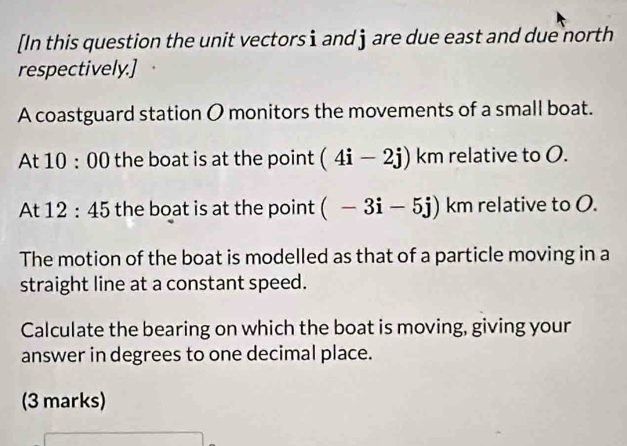 [In this question the unit vectors i and ] are due east and due north 
respectively.] 
A coastguard station O monitors the movements of a small boat. 
At 10:00 the boat is at the point (4i-2j) km relative to O. 
At 12:45 the boat is at the point (-3i-5j) km relative to O. 
The motion of the boat is modelled as that of a particle moving in a 
straight line at a constant speed. 
Calculate the bearing on which the boat is moving, giving your 
answer in degrees to one decimal place. 
(3 marks)