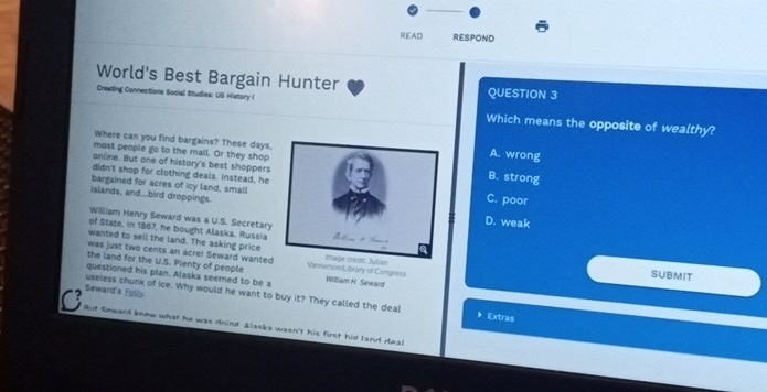 READ RESPOND
World's Best Bargain Hunter QUESTION 3
Cresting Connections Social Studies: US History I Which means the opposite of wealthy?
Where can you find bargains? These days.A. wrong
most people go to the mall. Or they shop
anline. But one of history's best shoppersB. strong
didn't shop for clothing deals. Instead, he
bargained for acres of icy land, smallC. poor
islands, and...bird droppings.D. weak
Williiam Henry Seward was a U.S. Secretary
of State. in 1867, he bought Alaska. Russia
wanted to sell the land. The asking price SUBMIT
was just two cents an acre! Seward wanted
the land for the U.S. Pienty of people on/Library of Congress
questioned his plan. Alaska seemed to be a William H. Seward
Seward's Folly.
useless chunk of ice. Why would he want to buy it? They called the deal 》 Extras
C But Seward knew what he was doind Alasks wasn't his first hid land deal