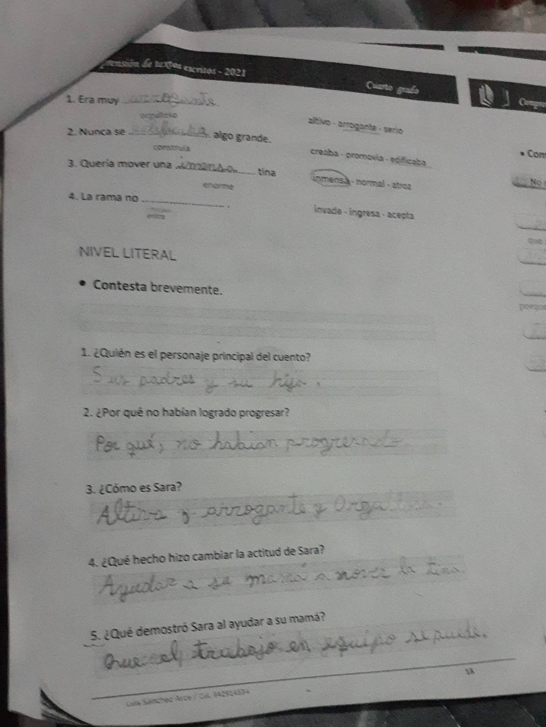 de e xtos escritos - 2021
Cuarto geado
1. Era muy_
Comper
acgullaso
altivo - árrogante - serio 
2. Nunça se_
À algo grande.
corstrula
Com
creaba - promovía - edificaba
3. Quería mover una_
tina inmensã - normal - atroz
enarme
No 
4. La rama no_
invade - ingresa - acepta
शa
NIVEL LITERAL
Contesta brevemente.
p
1. ¿Quién es el personaje principal del cuento?
2. ¿Por qué no habían logrado progresar?
3. ¿Cómo es Sara?
4. ¿Qué hecho hizo cambiar la actitud de Sara?
_
_
5. ¿Qué demostró Sara al ayudar a su mamá?
_
18
Luis Sánchez Arce / CK. 942514594
