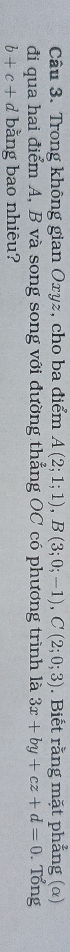 Trong không gian Oxyz, cho ba điểm A(2;1;1), B(3;0;-1), C(2;0;3). Biết rằng mặt phẳng (α) 
đi qua hai điểm A, B và song song với đường thẳng OC có phương trình là 3x+by+cz+d=0. Tổng
b+c+d bằng bao nhiêu?