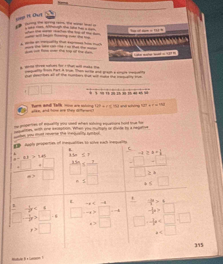 Noe
5eep It Out
During the spring rains, the water level in
a lake rizs. Although the lake hes a dan
when the water reaches the top of the dam. Top of đam =152ft
water will begin flowing over the top.
Write an inequality that expreses how much
nore the lake can rise r so that the water .
noes not flow over the top of the dam.
_
Lake water level = 127 fr
g. Write three values for r that will make the
inequality from Part A true. Then write and graph a simple inequality
that describes all of the numbers that will make the inequality true.
r □ □
Turn and Talk How are solving 127+r≤ 152 and solving 127+r=152
alike, and how are they different?
me properties of equality you used when solving equations hold true for
requalities, with one exception. When you multiply or divide by a negative
er you must reverse the inequality symbol.
Nodule 9 × Lesson 1