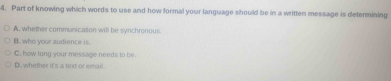 Part of knowing which words to use and how formal your language should be in a written message is determining
A. whether communication will be synchronous.
B. who your audience is.
C. how long your message needs to be.
D. whether it's a text or email.