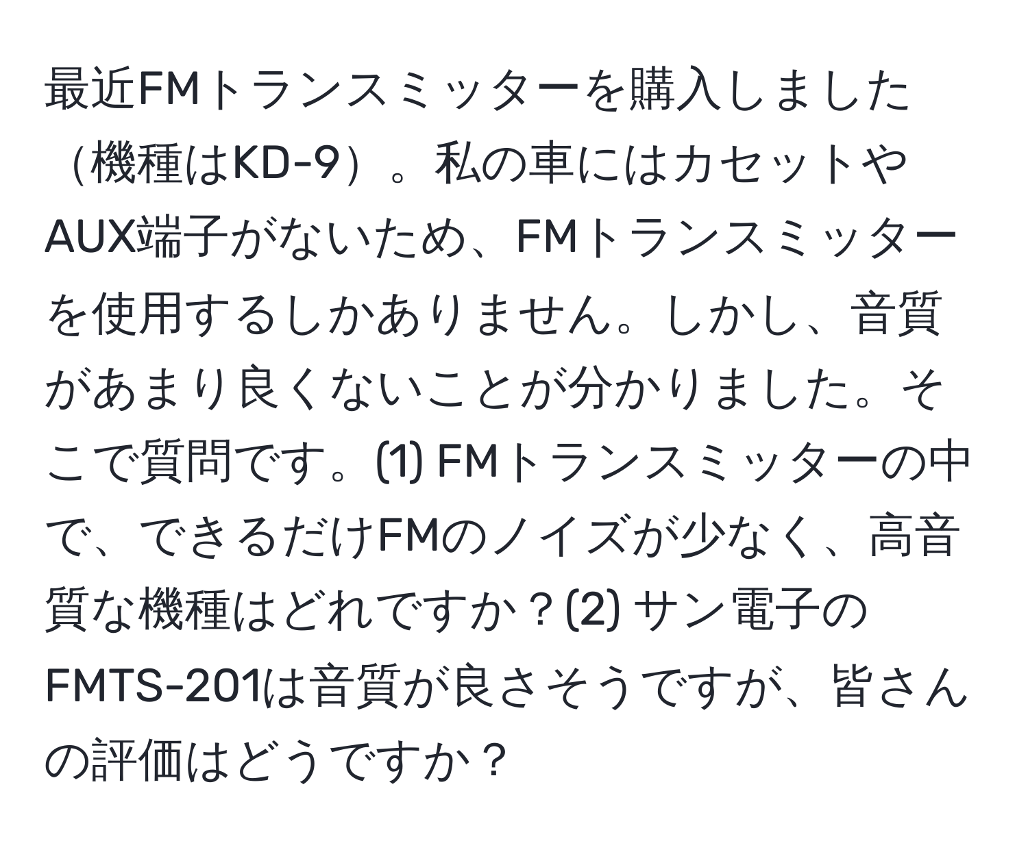 最近FMトランスミッターを購入しました機種はKD-9。私の車にはカセットやAUX端子がないため、FMトランスミッターを使用するしかありません。しかし、音質があまり良くないことが分かりました。そこで質問です。(1) FMトランスミッターの中で、できるだけFMのノイズが少なく、高音質な機種はどれですか？(2) サン電子のFMTS-201は音質が良さそうですが、皆さんの評価はどうですか？