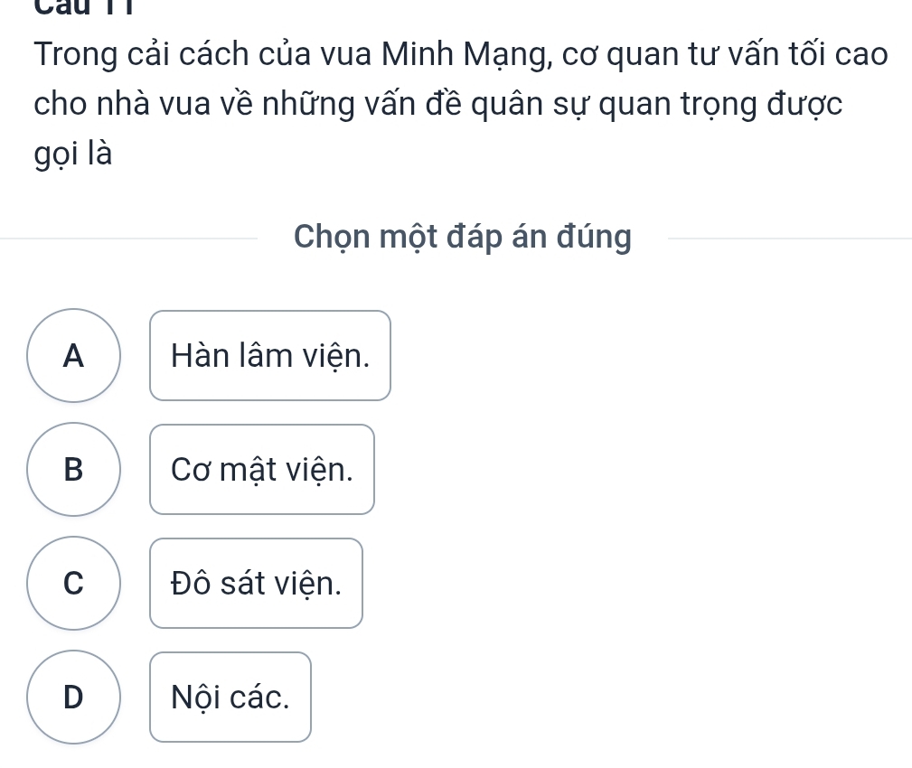 Câu Tl
Trong cải cách của vua Minh Mạng, cơ quan tư vấn tối cao
cho nhà vua về những vấn đề quân sự quan trọng được
gọi là
Chọn một đáp án đúng
A Hàn lâm viện.
B Cơ mật viện.
C Đô sát viện.
D Nội các.