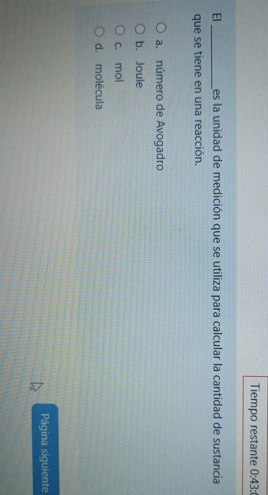 Tiempo restante 0:43: 
El _es la unidad de medición que se utiliza para calcular la cantidad de sustancia
que se tiene en una reacción.
a. número de Avogadro
b. Joule
c. mol
d. molécula
Página siguiente