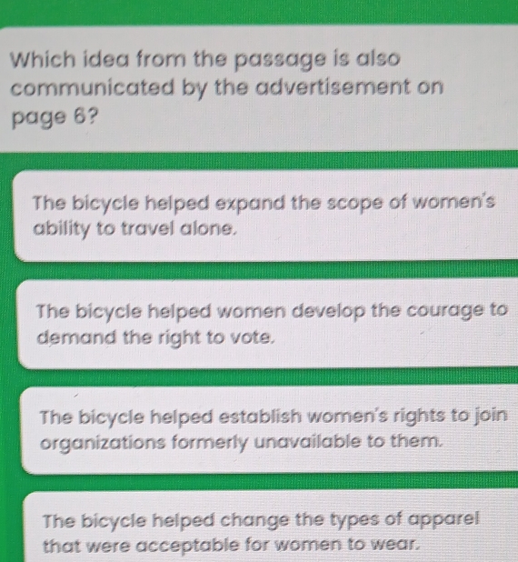 Which idea from the passage is also
communicated by the advertisement on
page 6?
The bicycle helped expand the scope of women's
ability to travel alone.
The bicycle helped women develop the courage to
demand the right to vote.
The bicycle helped establish women's rights to join
organizations formerly unavailable to them.
The bicycle helped change the types of apparel
that were acceptable for women to wear.