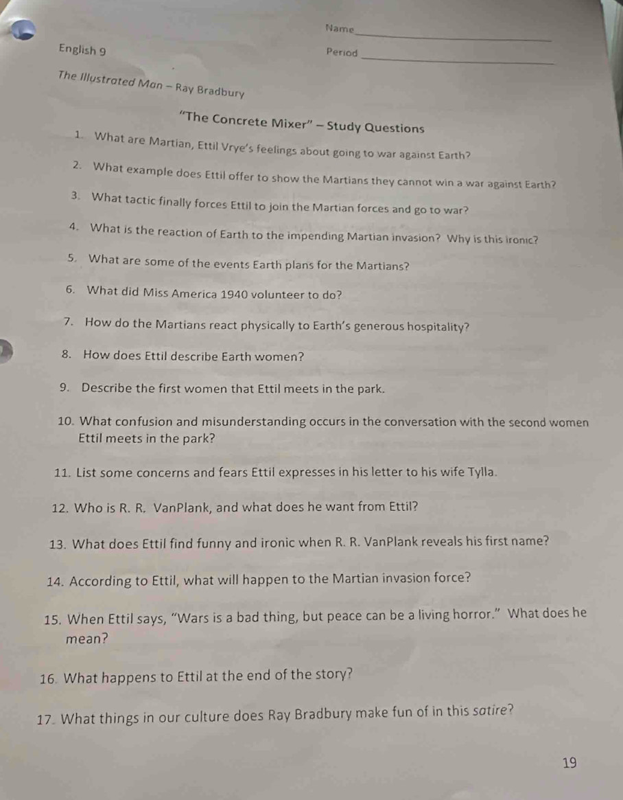 Name 
English 9 
Period_ 
The Illustrated Mon - Ray Bradbury 
“The Concrete Mixer” - Study Questions 
1. What are Martian, Ettil Vrye's feelings about going to war against Earth? 
2. What example does Ettil offer to show the Martians they cannot win a war against Earth? 
3. What tactic finally forces Ettil to join the Martian forces and go to war? 
4. What is the reaction of Earth to the impending Martian invasion? Why is this ironic? 
5. What are some of the events Earth plans for the Martians? 
6. What did Miss America 1940 volunteer to do? 
7. How do the Martians react physically to Earth's generous hospitality? 
8. How does Ettil describe Earth women? 
9. Describe the first women that Ettil meets in the park. 
10. What confusion and misunderstanding occurs in the conversation with the second women 
Ettil meets in the park? 
11. List some concerns and fears Ettil expresses in his letter to his wife Tylla. 
12. Who is R. R. VanPlank, and what does he want from Ettil? 
13. What does Ettil find funny and ironic when R. R. VanPlank reveals his first name? 
14. According to Ettil, what will happen to the Martian invasion force? 
15. When Ettil says, “Wars is a bad thing, but peace can be a living horror.” What does he 
mean? 
16. What happens to Ettil at the end of the story? 
17. What things in our culture does Ray Bradbury make fun of in this satire? 
19