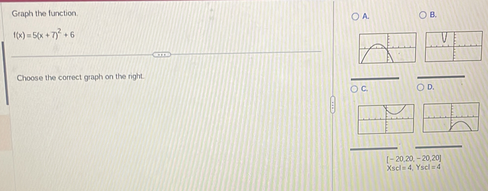 Graph the function. A. B.
f(x)=5(x+7)^2+6
Choose the correct graph on the right. 
C. 
D.
[-20,20,-20,20]
Xscl=4, Yscl=4