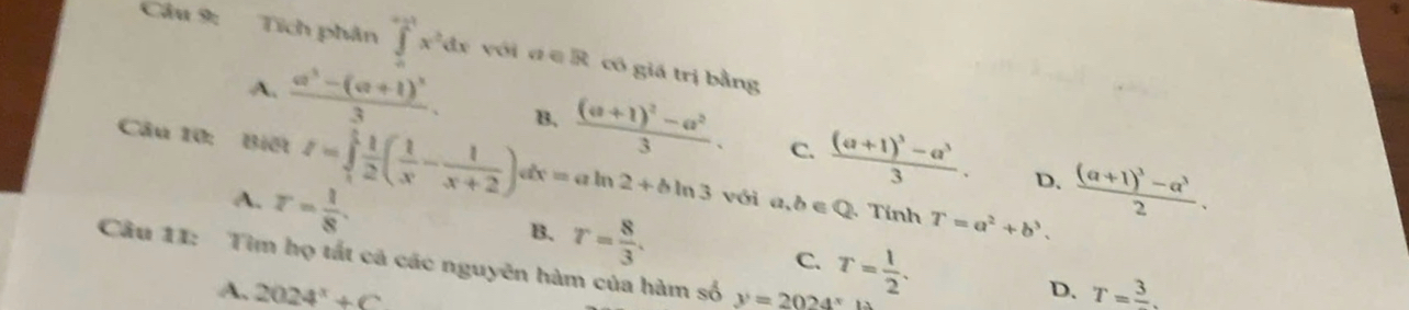 Cầu 9: Tích phân ∈tlimits _0^((+1)x^2)dx với đ ∈ R có giá trị bằng
A. frac a^3-(a+1)^33. B. frac (a+1)^2-a^23. C. frac (a+1)^3-a^33. frac (a+1)^3-a^32. 
Câu 10: Biết I=∈tlimits _1^(1frac 1)2( 1/x - 1/x+2 )dx=aln 2+bln 3 với a,b∈ Q Tính T=a^2+b^3.
A. r= 1/8 . 
D.
B. r= 8/3 . T= 1/2 . 
C.
Câu 11: Tìm họ tất cá các nguyên hàm của hàm số y=2024^x
A. 2024^x+C T=frac 3. 
D.